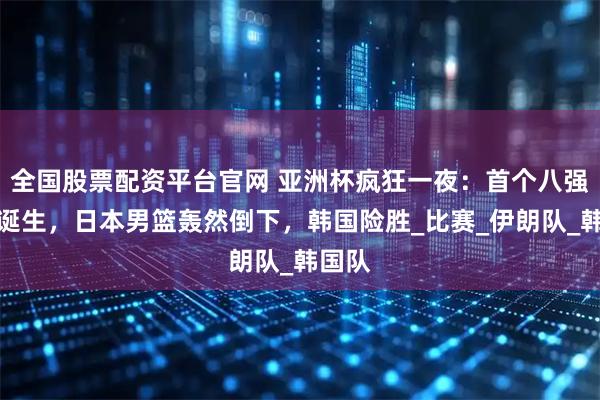 全国股票配资平台官网 亚洲杯疯狂一夜：首个八强名单诞生，日本男篮轰然倒下，韩国险胜_比赛_伊朗队_韩国队