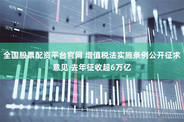 全国股票配资平台官网 增值税法实施条例公开征求意见 去年征收超6万亿