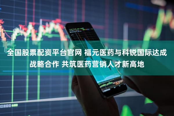 全国股票配资平台官网 福元医药与科锐国际达成战略合作 共筑医药营销人才新高地