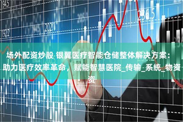 场外配资炒股 银翼医疗智能仓储整体解决方案： 助力医疗效率革命，赋能智慧医院_传输_系统_物资