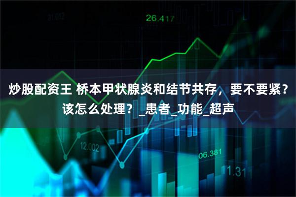炒股配资王 桥本甲状腺炎和结节共存，要不要紧？该怎么处理？_患者_功能_超声