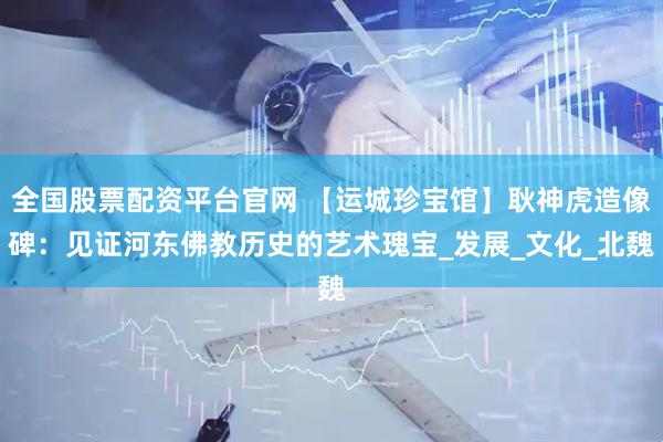 全国股票配资平台官网 【运城珍宝馆】耿神虎造像碑：见证河东佛教历史的艺术瑰宝_发展_文化_北魏