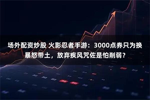 场外配资炒股 火影忍者手游：3000点券只为换暴怒带土，放弃疾风咒佐是怕削弱？